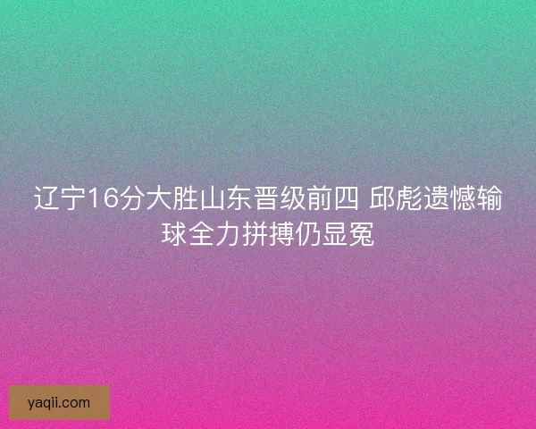 辽宁16分大胜山东晋级前四 邱彪遗憾输球全力拼搏仍显冤