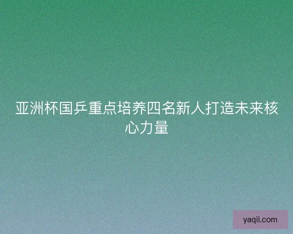 亚洲杯国乒重点培养四名新人打造未来核心力量